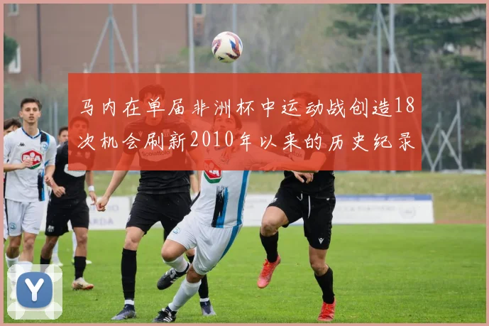 马内在单届非洲杯中运动战创造18次机会刷新2010年以来的历史纪录