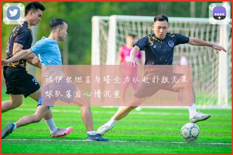 诺伊尔坦言与塔全力以赴扑救无果球队落后心情沉重