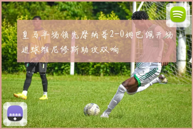 皇马半场领先摩纳哥2-0姆巴佩开场进球维尼修斯助攻双响
